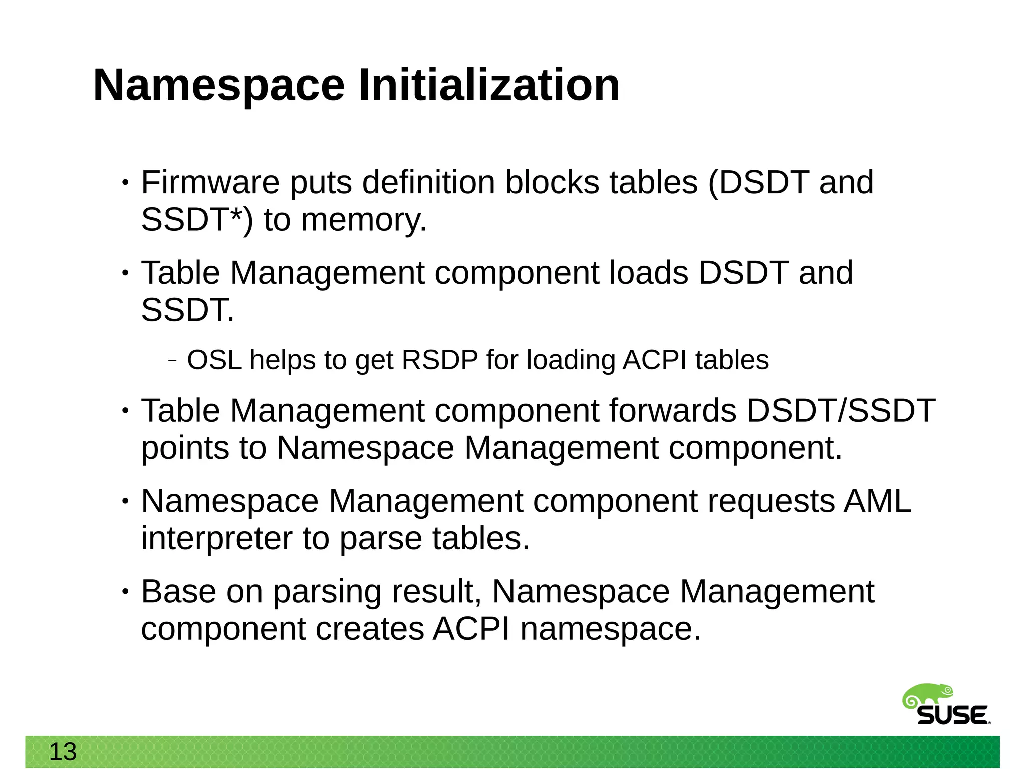 13
Namespace Initialization
• Firmware puts definition blocks tables (DSDT and
SSDT*) to memory.
• Table Management component loads DSDT and
SSDT.
‒ OSL helps to get RSDP for loading ACPI tables
• Table Management component forwards DSDT/SSDT
points to Namespace Management component.
• Namespace Management component requests AML
interpreter to parse tables.
• Base on parsing result, Namespace Management
component creates ACPI namespace.
 