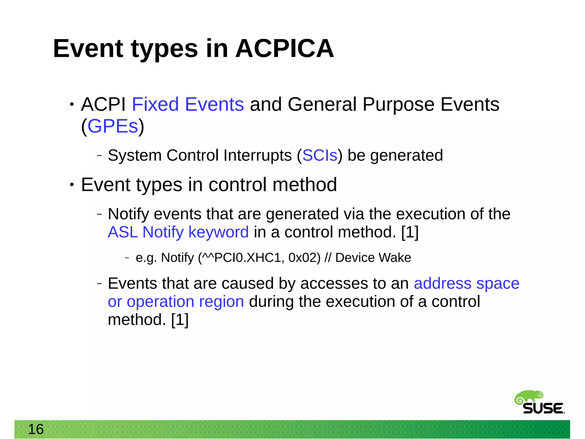 16
Event types in ACPICA
• ACPI Fixed Events and General Purpose Events
(GPEs)
‒ System Control Interrupts (SCIs) be generated
• Event types in control method
‒ Notify events that are generated via the execution of the
ASL Notify keyword in a control method. [1]
‒ e.g. Notify (^^PCI0.XHC1, 0x02) // Device Wake
‒ Events that are caused by accesses to an address space
or operation region during the execution of a control
method. [1]
 