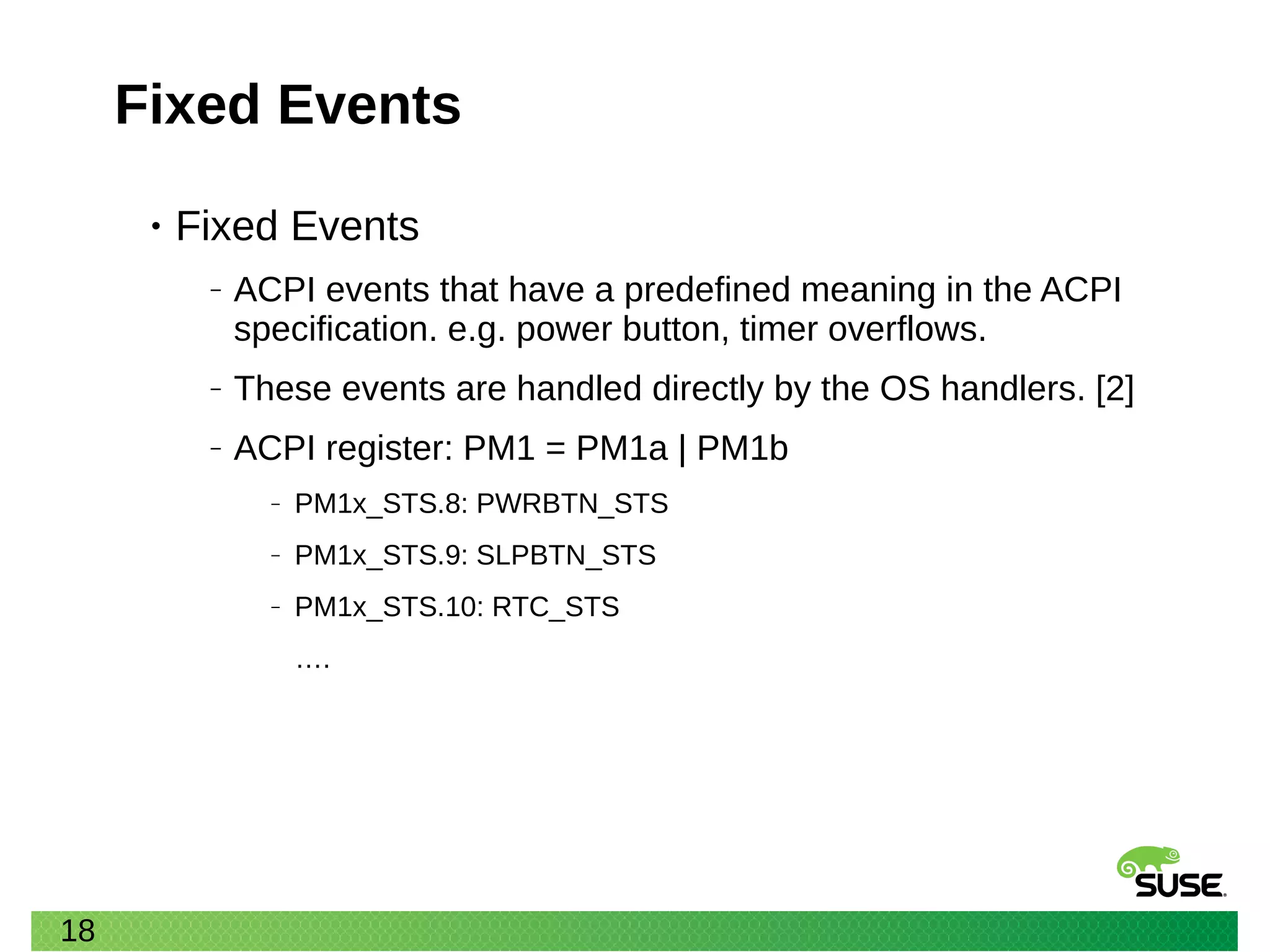 18
Fixed Events
• Fixed Events
‒ ACPI events that have a predefined meaning in the ACPI
specification. e.g. power button, timer overflows.
‒ These events are handled directly by the OS handlers. [2]
‒ ACPI register: PM1 = PM1a | PM1b
‒ PM1x_STS.8: PWRBTN_STS
‒ PM1x_STS.9: SLPBTN_STS
‒ PM1x_STS.10: RTC_STS
….
 