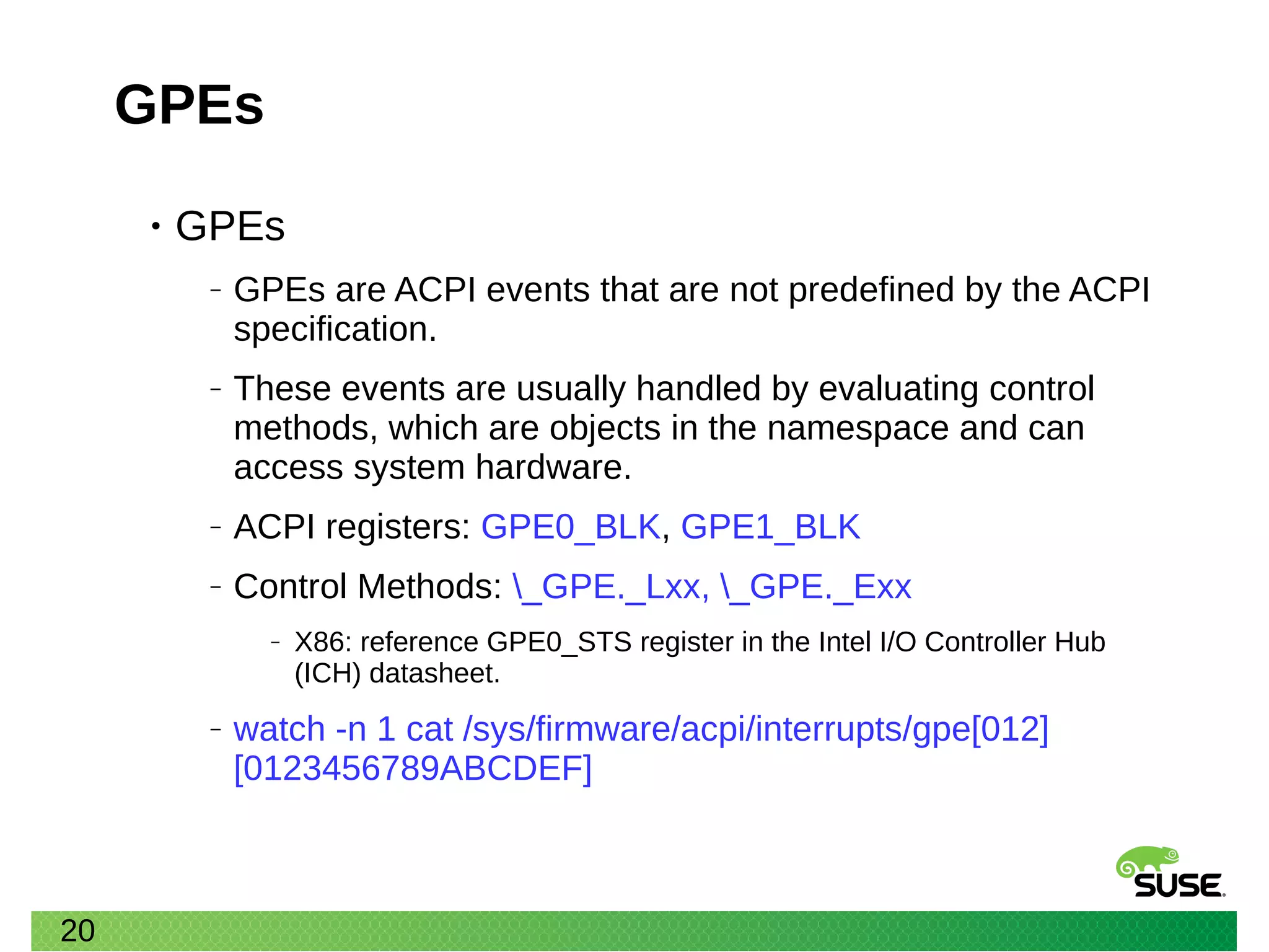 20
GPEs
• GPEs
‒ GPEs are ACPI events that are not predefined by the ACPI
specification.
‒ These events are usually handled by evaluating control
methods, which are objects in the namespace and can
access system hardware.
‒ ACPI registers: GPE0_BLK, GPE1_BLK
‒ Control Methods: _GPE._Lxx, _GPE._Exx
‒ X86: reference GPE0_STS register in the Intel I/O Controller Hub
(ICH) datasheet.
‒ watch -n 1 cat /sys/firmware/acpi/interrupts/gpe[012]
[0123456789ABCDEF]
 
