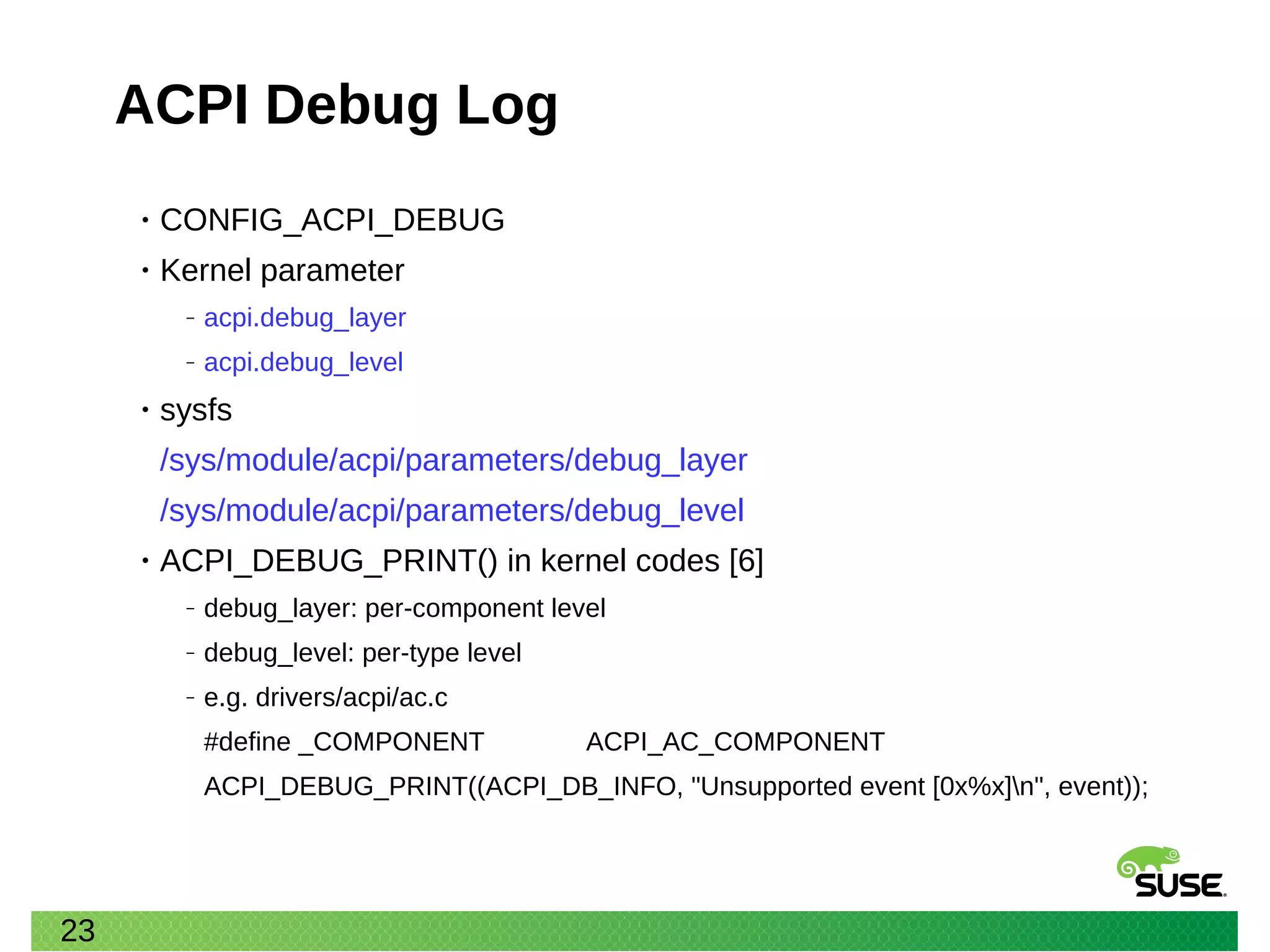 23
ACPI Debug Log
• CONFIG_ACPI_DEBUG
• Kernel parameter
‒ acpi.debug_layer
‒ acpi.debug_level
• sysfs
/sys/module/acpi/parameters/debug_layer
/sys/module/acpi/parameters/debug_level
• ACPI_DEBUG_PRINT() in kernel codes [6]
‒ debug_layer: per-component level
‒ debug_level: per-type level
‒ e.g. drivers/acpi/ac.c
#define _COMPONENT ACPI_AC_COMPONENT
ACPI_DEBUG_PRINT((ACPI_DB_INFO, "Unsupported event [0x%x]n", event));
 