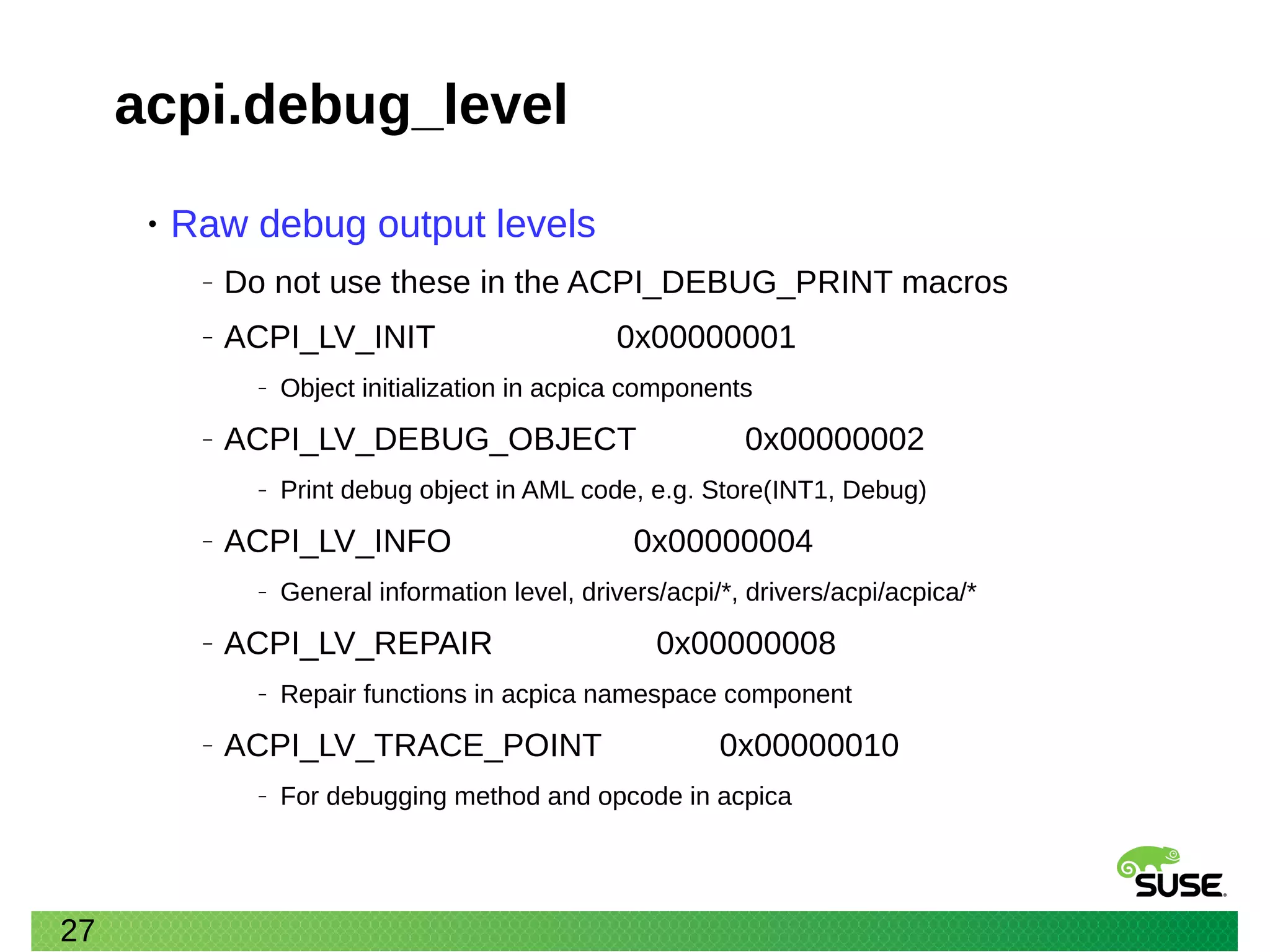 27
acpi.debug_level
• Raw debug output levels
‒ Do not use these in the ACPI_DEBUG_PRINT macros
‒ ACPI_LV_INIT 0x00000001
‒ Object initialization in acpica components
‒ ACPI_LV_DEBUG_OBJECT 0x00000002
‒ Print debug object in AML code, e.g. Store(INT1, Debug)
‒ ACPI_LV_INFO 0x00000004
‒ General information level, drivers/acpi/*, drivers/acpi/acpica/*
‒ ACPI_LV_REPAIR 0x00000008
‒ Repair functions in acpica namespace component
‒ ACPI_LV_TRACE_POINT 0x00000010
‒ For debugging method and opcode in acpica
 
