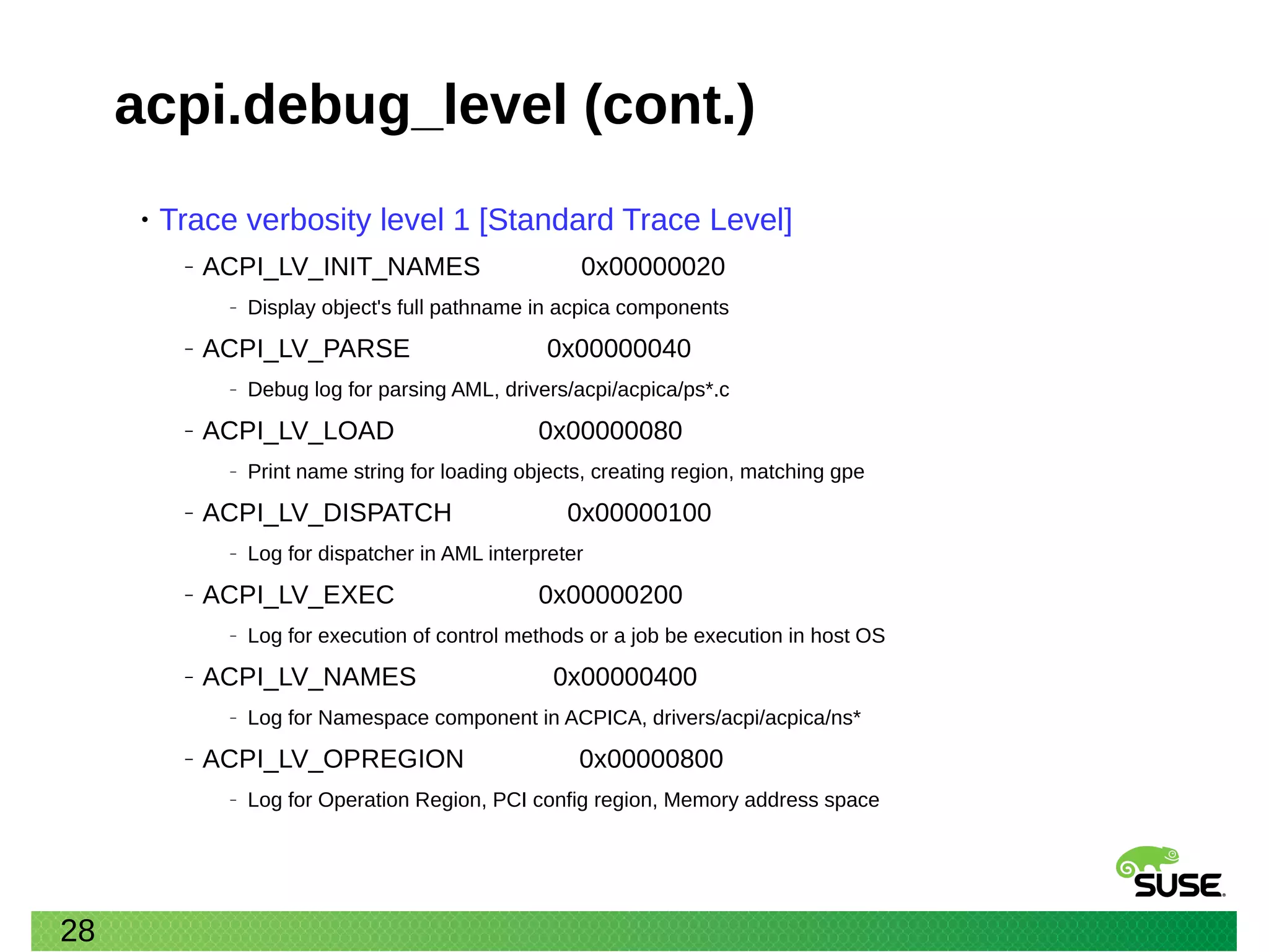 28
acpi.debug_level (cont.)
• Trace verbosity level 1 [Standard Trace Level]
‒ ACPI_LV_INIT_NAMES 0x00000020
‒ Display object's full pathname in acpica components
‒ ACPI_LV_PARSE 0x00000040
‒ Debug log for parsing AML, drivers/acpi/acpica/ps*.c
‒ ACPI_LV_LOAD 0x00000080
‒ Print name string for loading objects, creating region, matching gpe
‒ ACPI_LV_DISPATCH 0x00000100
‒ Log for dispatcher in AML interpreter
‒ ACPI_LV_EXEC 0x00000200
‒ Log for execution of control methods or a job be execution in host OS
‒ ACPI_LV_NAMES 0x00000400
‒ Log for Namespace component in ACPICA, drivers/acpi/acpica/ns*
‒ ACPI_LV_OPREGION 0x00000800
‒ Log for Operation Region, PCI config region, Memory address space
 