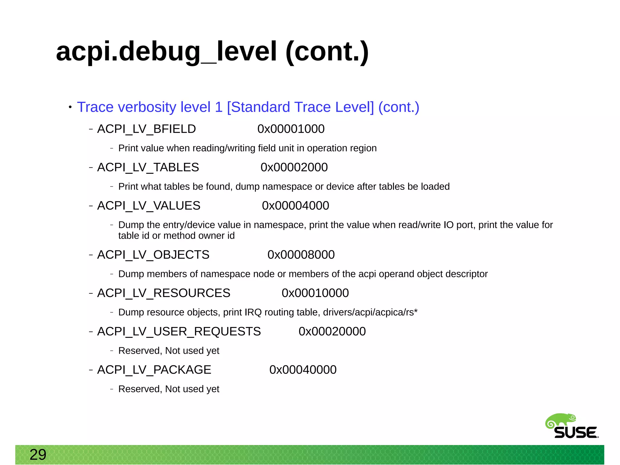 29
acpi.debug_level (cont.)
• Trace verbosity level 1 [Standard Trace Level] (cont.)
‒ ACPI_LV_BFIELD 0x00001000
‒ Print value when reading/writing field unit in operation region
‒ ACPI_LV_TABLES 0x00002000
‒ Print what tables be found, dump namespace or device after tables be loaded
‒ ACPI_LV_VALUES 0x00004000
‒ Dump the entry/device value in namespace, print the value when read/write IO port, print the value for
table id or method owner id
‒ ACPI_LV_OBJECTS 0x00008000
‒ Dump members of namespace node or members of the acpi operand object descriptor
‒ ACPI_LV_RESOURCES 0x00010000
‒ Dump resource objects, print IRQ routing table, drivers/acpi/acpica/rs*
‒ ACPI_LV_USER_REQUESTS 0x00020000
‒ Reserved, Not used yet
‒ ACPI_LV_PACKAGE 0x00040000
‒ Reserved, Not used yet
 