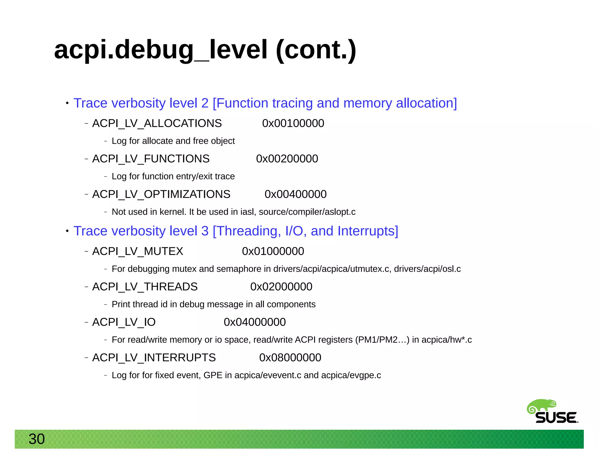 30
acpi.debug_level (cont.)
• Trace verbosity level 2 [Function tracing and memory allocation]
‒ ACPI_LV_ALLOCATIONS 0x00100000
‒ Log for allocate and free object
‒ ACPI_LV_FUNCTIONS 0x00200000
‒ Log for function entry/exit trace
‒ ACPI_LV_OPTIMIZATIONS 0x00400000
‒ Not used in kernel. It be used in iasl, source/compiler/aslopt.c
• Trace verbosity level 3 [Threading, I/O, and Interrupts]
‒ ACPI_LV_MUTEX 0x01000000
‒ For debugging mutex and semaphore in drivers/acpi/acpica/utmutex.c, drivers/acpi/osl.c
‒ ACPI_LV_THREADS 0x02000000
‒ Print thread id in debug message in all components
‒ ACPI_LV_IO 0x04000000
‒ For read/write memory or io space, read/write ACPI registers (PM1/PM2…) in acpica/hw*.c
‒ ACPI_LV_INTERRUPTS 0x08000000
‒ Log for for fixed event, GPE in acpica/evevent.c and acpica/evgpe.c
 