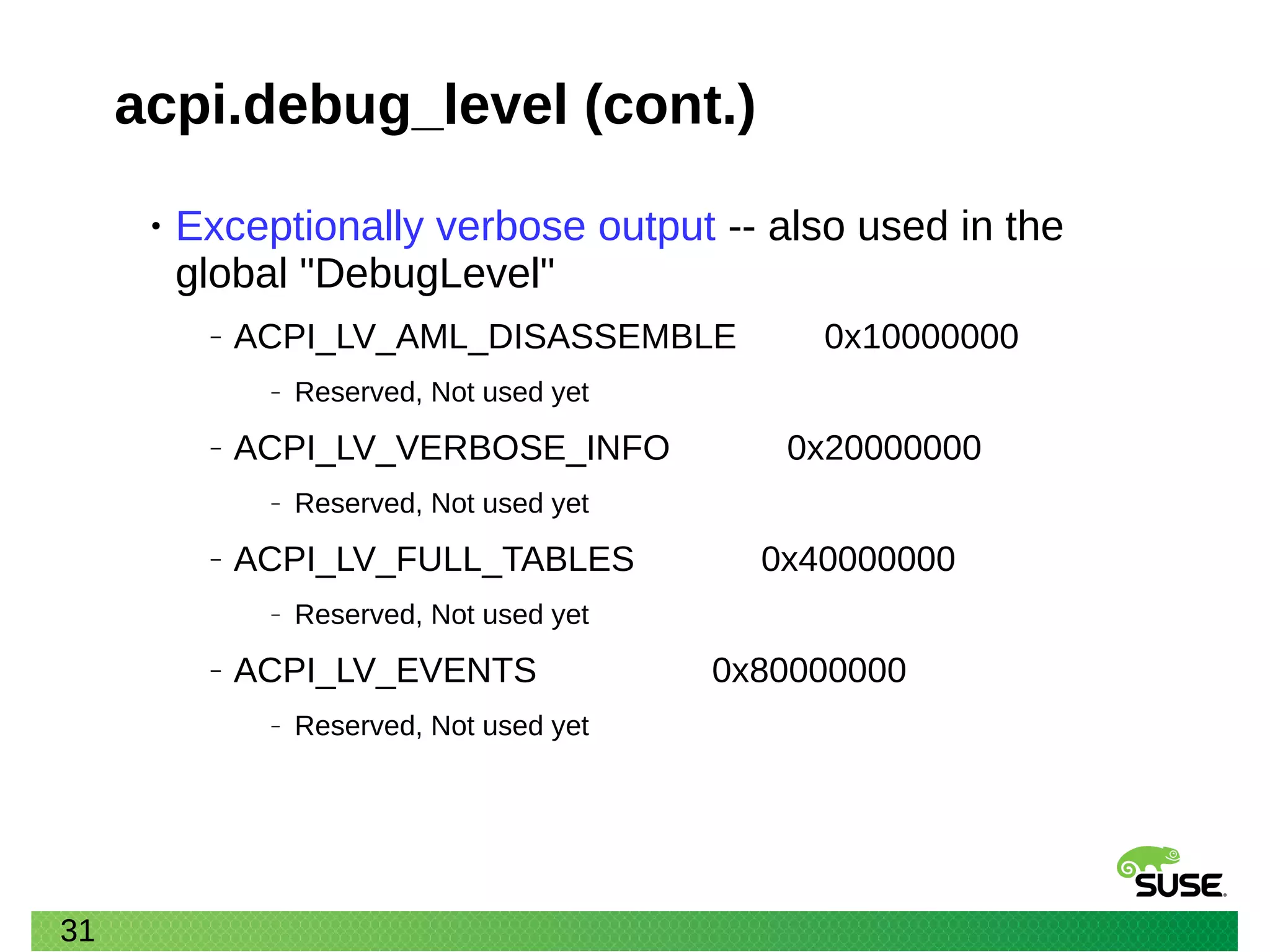 31
acpi.debug_level (cont.)
• Exceptionally verbose output -- also used in the
global "DebugLevel"
‒ ACPI_LV_AML_DISASSEMBLE 0x10000000
‒ Reserved, Not used yet
‒ ACPI_LV_VERBOSE_INFO 0x20000000
‒ Reserved, Not used yet
‒ ACPI_LV_FULL_TABLES 0x40000000
‒ Reserved, Not used yet
‒ ACPI_LV_EVENTS 0x80000000
‒ Reserved, Not used yet
 