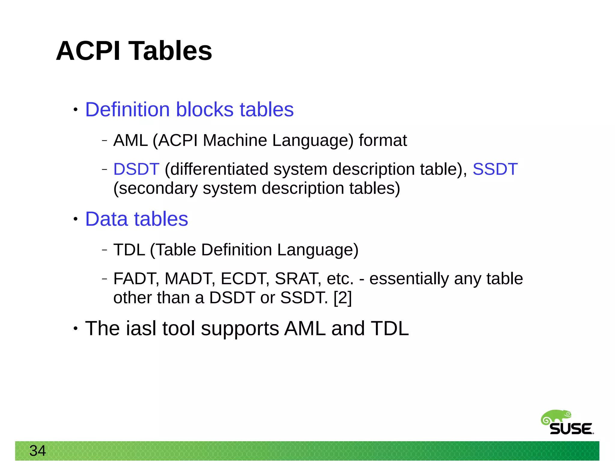 34
ACPI Tables
• Definition blocks tables
‒ AML (ACPI Machine Language) format
‒ DSDT (differentiated system description table), SSDT
(secondary system description tables)
• Data tables
‒ TDL (Table Definition Language)
‒ FADT, MADT, ECDT, SRAT, etc. - essentially any table
other than a DSDT or SSDT. [2]
• The iasl tool supports AML and TDL
 