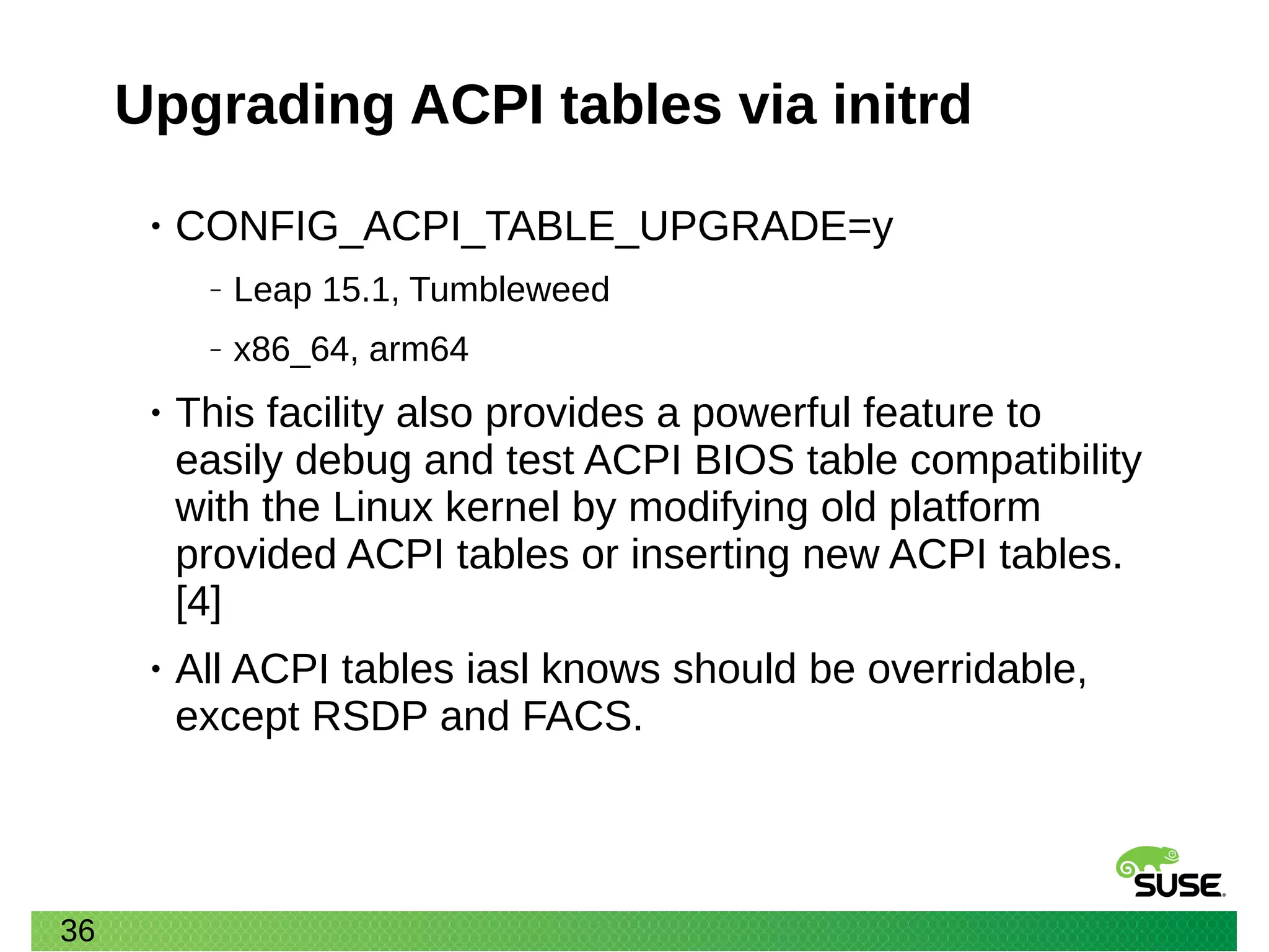 36
Upgrading ACPI tables via initrd
• CONFIG_ACPI_TABLE_UPGRADE=y
‒ Leap 15.1, Tumbleweed
‒ x86_64, arm64
• This facility also provides a powerful feature to
easily debug and test ACPI BIOS table compatibility
with the Linux kernel by modifying old platform
provided ACPI tables or inserting new ACPI tables.
[4]
• All ACPI tables iasl knows should be overridable,
except RSDP and FACS.
 