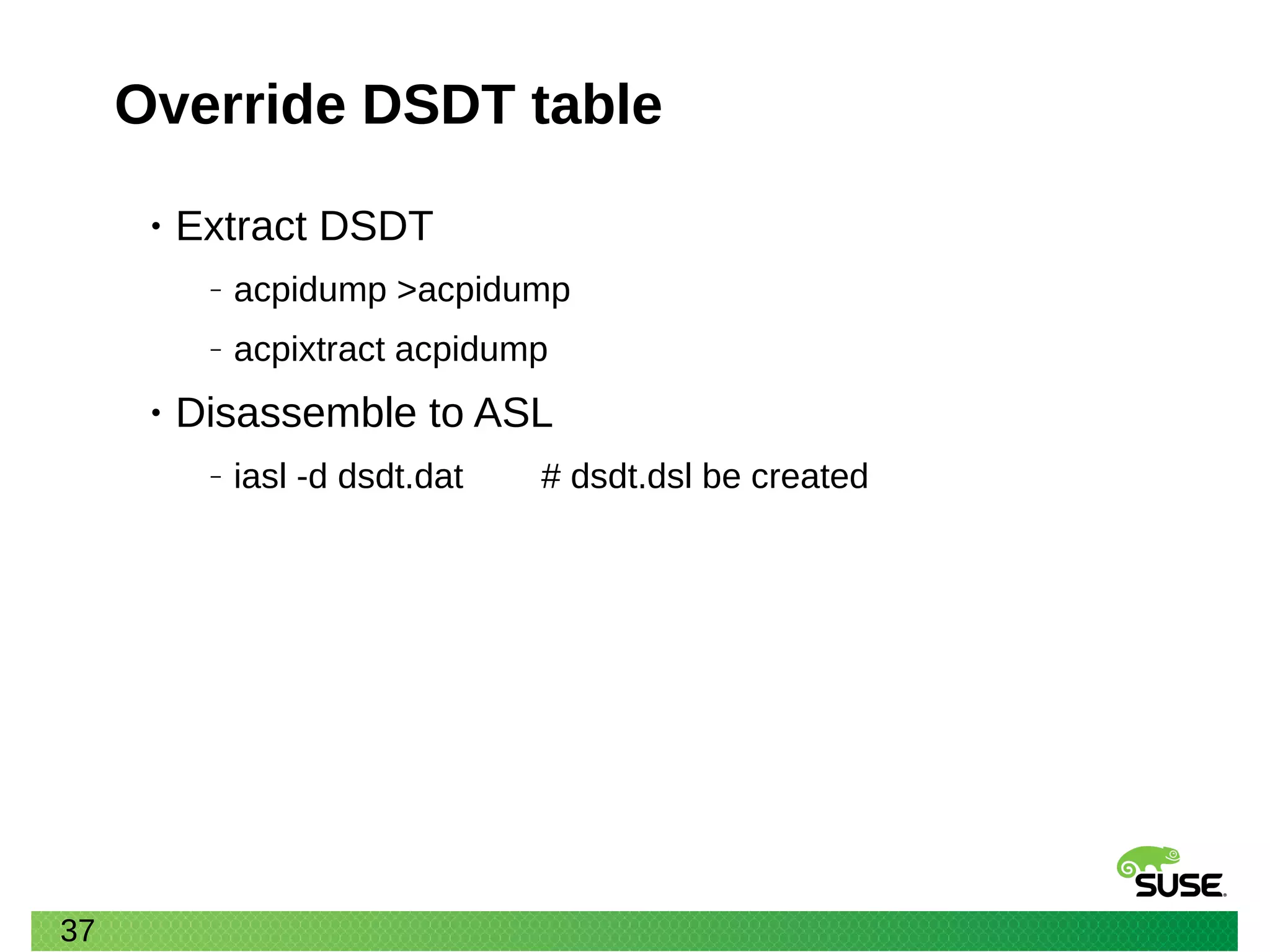 37
Override DSDT table
• Extract DSDT
‒ acpidump >acpidump
‒ acpixtract acpidump
• Disassemble to ASL
‒ iasl -d dsdt.dat # dsdt.dsl be created
 