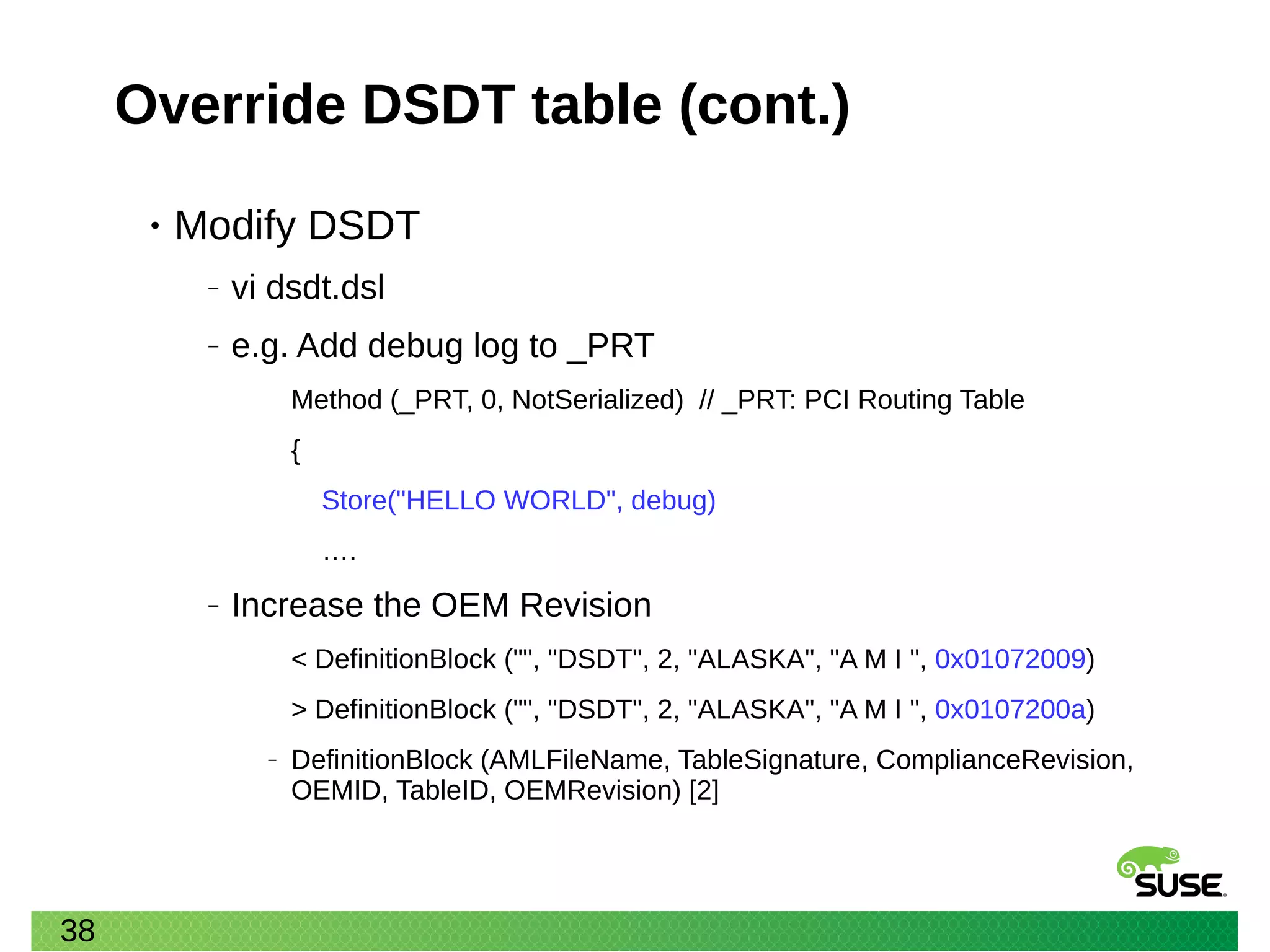 38
Override DSDT table (cont.)
• Modify DSDT
‒ vi dsdt.dsl
‒ e.g. Add debug log to _PRT
Method (_PRT, 0, NotSerialized) // _PRT: PCI Routing Table
{
Store("HELLO WORLD", debug)
….
‒ Increase the OEM Revision
< DefinitionBlock ("", "DSDT", 2, "ALASKA", "A M I ", 0x01072009)
> DefinitionBlock ("", "DSDT", 2, "ALASKA", "A M I ", 0x0107200a)
‒ DefinitionBlock (AMLFileName, TableSignature, ComplianceRevision,
OEMID, TableID, OEMRevision) [2]
 
