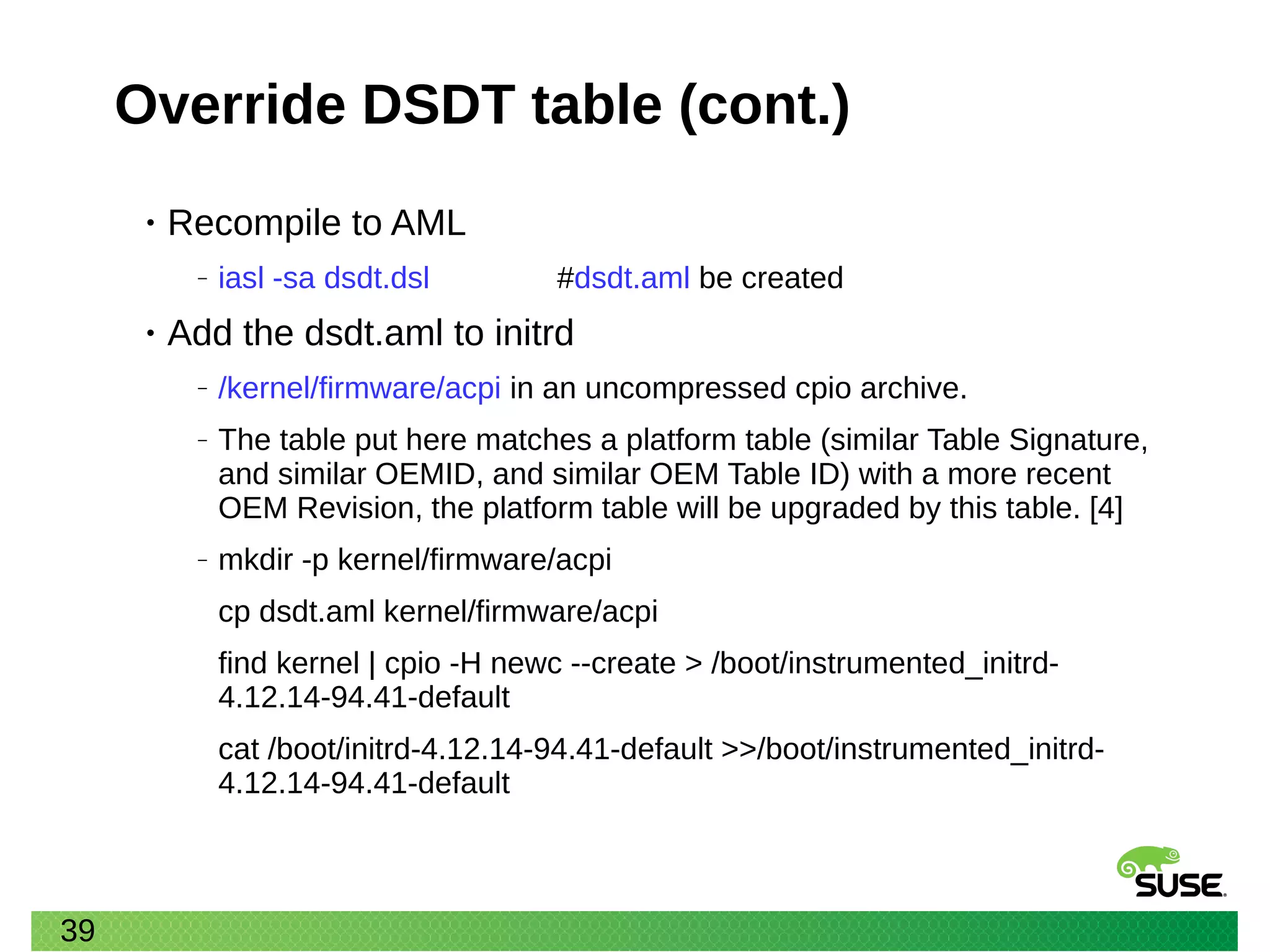 39
Override DSDT table (cont.)
• Recompile to AML
‒ iasl -sa dsdt.dsl #dsdt.aml be created
• Add the dsdt.aml to initrd
‒ /kernel/firmware/acpi in an uncompressed cpio archive.
‒ The table put here matches a platform table (similar Table Signature,
and similar OEMID, and similar OEM Table ID) with a more recent
OEM Revision, the platform table will be upgraded by this table. [4]
‒ mkdir -p kernel/firmware/acpi
cp dsdt.aml kernel/firmware/acpi
find kernel | cpio -H newc --create > /boot/instrumented_initrd-
4.12.14-94.41-default
cat /boot/initrd-4.12.14-94.41-default >>/boot/instrumented_initrd-
4.12.14-94.41-default
 
