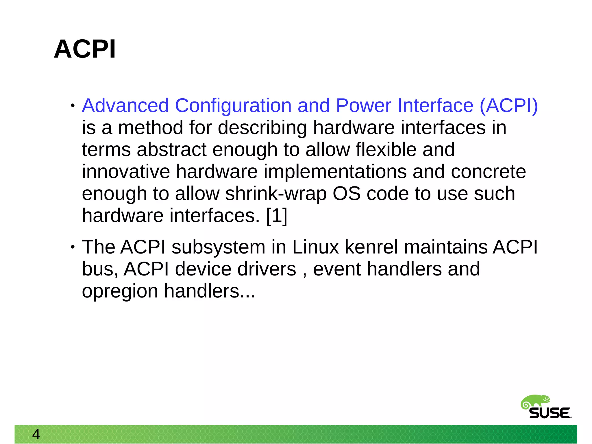 4
ACPI
• Advanced Configuration and Power Interface (ACPI)
is a method for describing hardware interfaces in
terms abstract enough to allow flexible and
innovative hardware implementations and concrete
enough to allow shrink-wrap OS code to use such
hardware interfaces. [1]
• The ACPI subsystem in Linux kenrel maintains ACPI
bus, ACPI device drivers , event handlers and
opregion handlers...
 