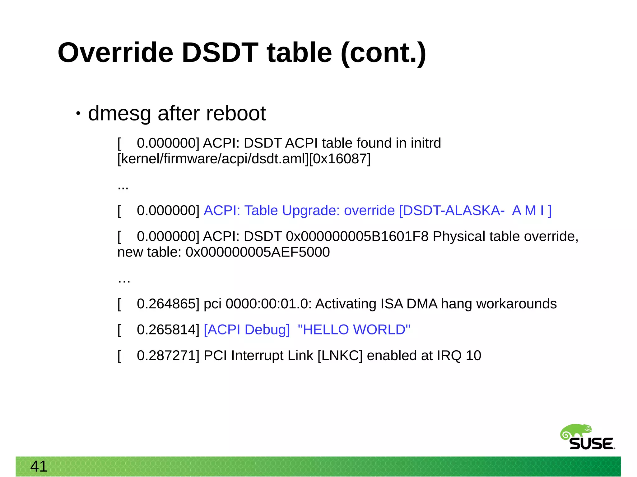 41
Override DSDT table (cont.)
• dmesg after reboot
[ 0.000000] ACPI: DSDT ACPI table found in initrd
[kernel/firmware/acpi/dsdt.aml][0x16087]
...
[ 0.000000] ACPI: Table Upgrade: override [DSDT-ALASKA- A M I ]
[ 0.000000] ACPI: DSDT 0x000000005B1601F8 Physical table override,
new table: 0x000000005AEF5000
…
[ 0.264865] pci 0000:00:01.0: Activating ISA DMA hang workarounds
[ 0.265814] [ACPI Debug] "HELLO WORLD"
[ 0.287271] PCI Interrupt Link [LNKC] enabled at IRQ 10
 