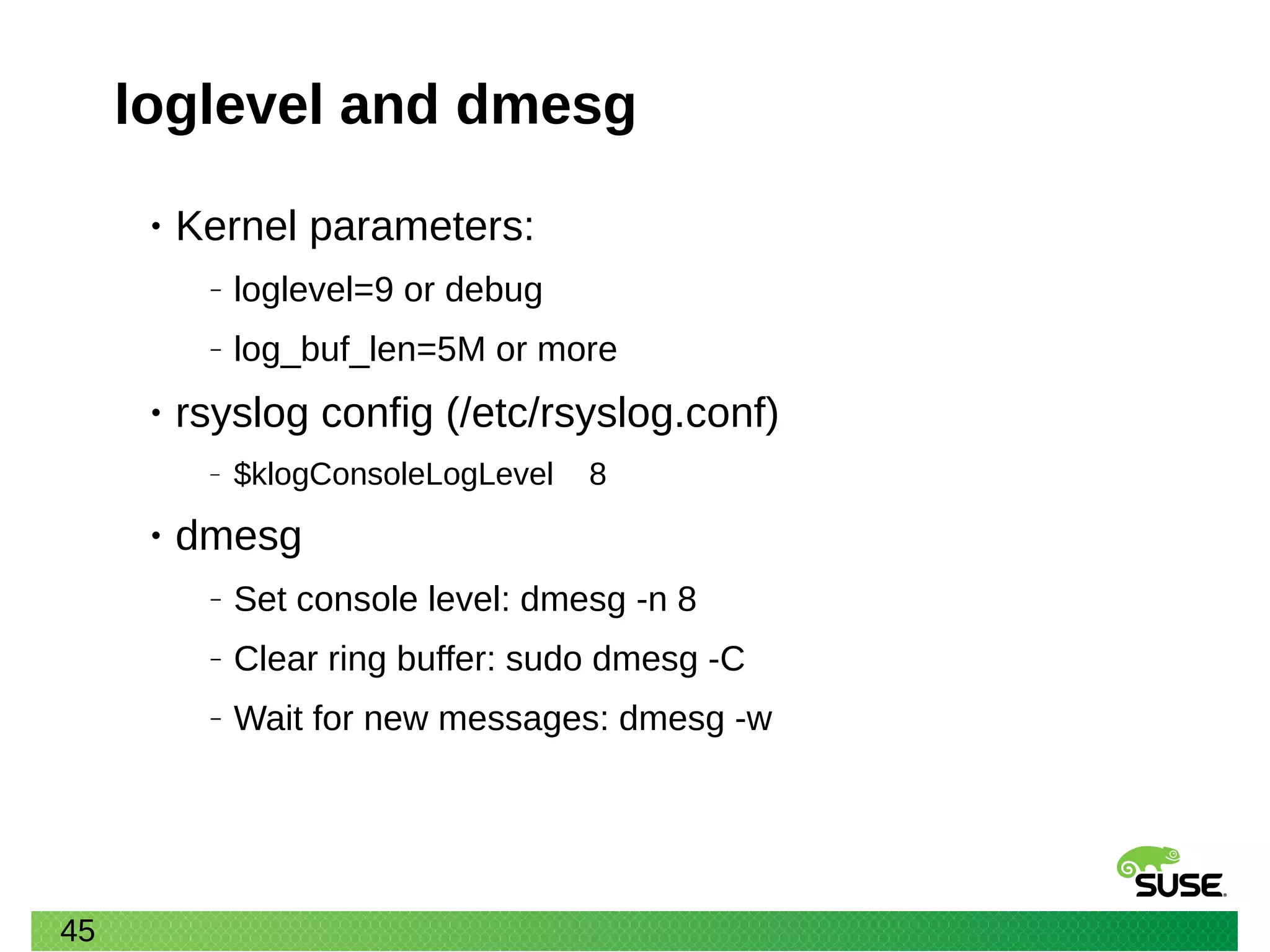45
loglevel and dmesg
• Kernel parameters:
‒ loglevel=9 or debug
‒ log_buf_len=5M or more
• rsyslog config (/etc/rsyslog.conf)
‒ $klogConsoleLogLevel 8
• dmesg
‒ Set console level: dmesg -n 8
‒ Clear ring buffer: sudo dmesg -C
‒ Wait for new messages: dmesg -w
 