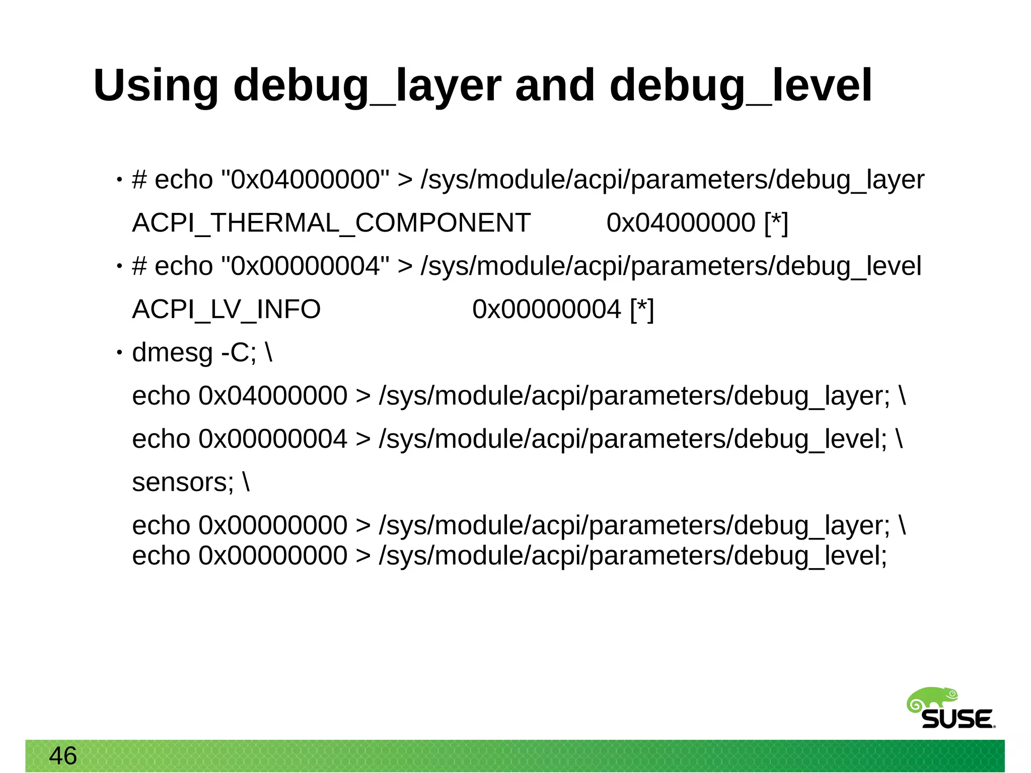 46
Using debug_layer and debug_level
• # echo "0x04000000" > /sys/module/acpi/parameters/debug_layer
ACPI_THERMAL_COMPONENT 0x04000000 [*]
• # echo "0x00000004" > /sys/module/acpi/parameters/debug_level
ACPI_LV_INFO 0x00000004 [*]
• dmesg -C; 
echo 0x04000000 > /sys/module/acpi/parameters/debug_layer; 
echo 0x00000004 > /sys/module/acpi/parameters/debug_level; 
sensors; 
echo 0x00000000 > /sys/module/acpi/parameters/debug_layer; 
echo 0x00000000 > /sys/module/acpi/parameters/debug_level;
 