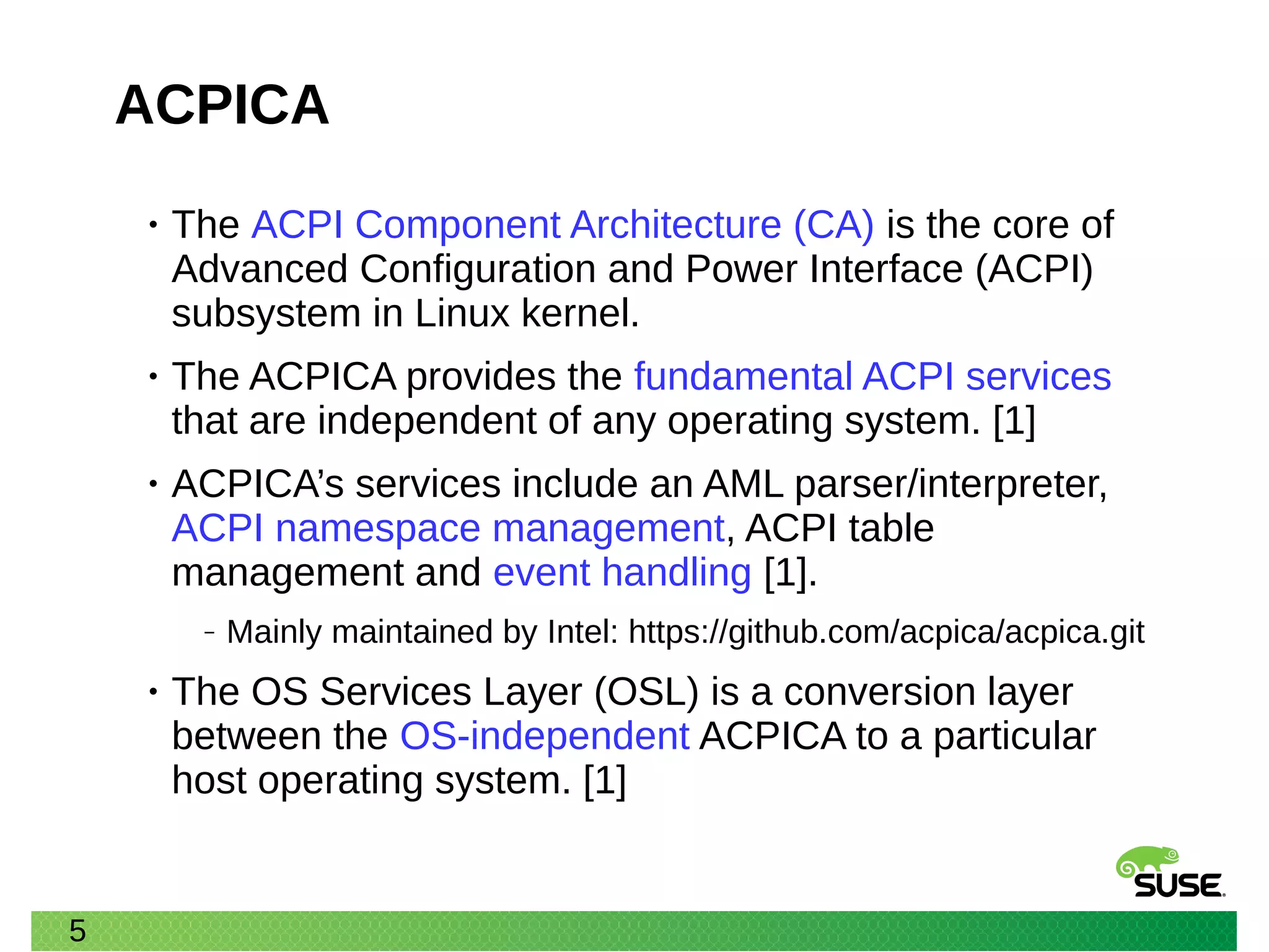 5
ACPICA
• The ACPI Component Architecture (CA) is the core of
Advanced Configuration and Power Interface (ACPI)
subsystem in Linux kernel.
• The ACPICA provides the fundamental ACPI services
that are independent of any operating system. [1]
• ACPICA’s services include an AML parser/interpreter,
ACPI namespace management, ACPI table
management and event handling [1].
‒ Mainly maintained by Intel: https://github.com/acpica/acpica.git
• The OS Services Layer (OSL) is a conversion layer
between the OS-independent ACPICA to a particular
host operating system. [1]
 