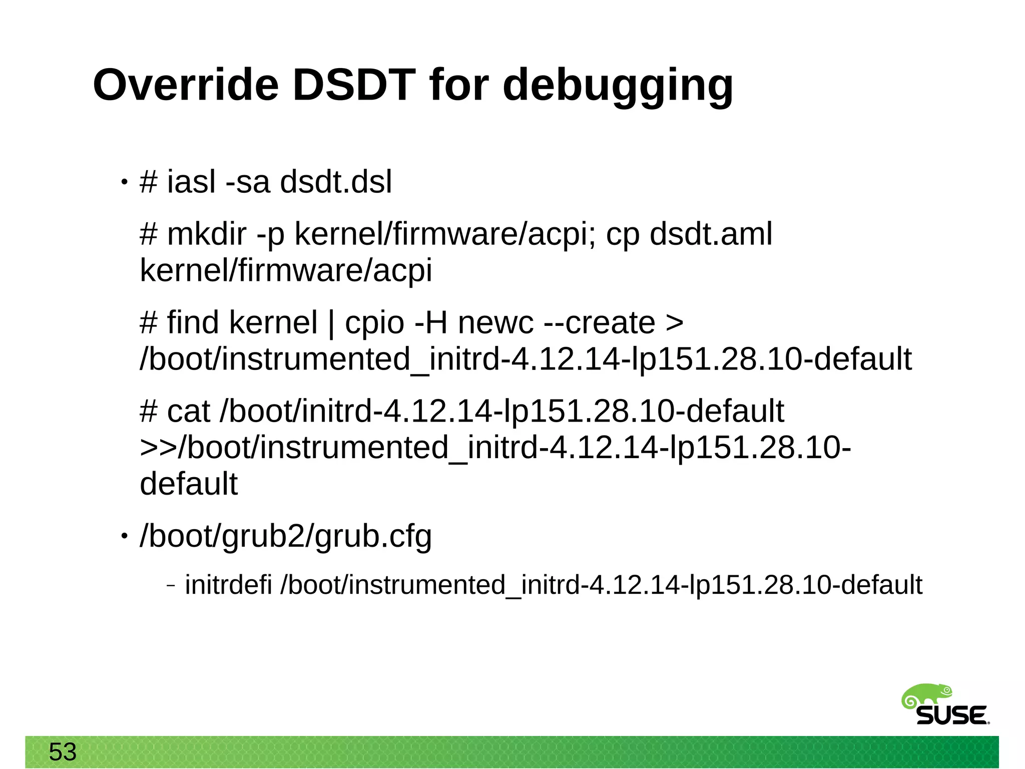 53
Override DSDT for debugging
• # iasl -sa dsdt.dsl
# mkdir -p kernel/firmware/acpi; cp dsdt.aml
kernel/firmware/acpi
# find kernel | cpio -H newc --create >
/boot/instrumented_initrd-4.12.14-lp151.28.10-default
# cat /boot/initrd-4.12.14-lp151.28.10-default
>>/boot/instrumented_initrd-4.12.14-lp151.28.10-
default
• /boot/grub2/grub.cfg
‒ initrdefi /boot/instrumented_initrd-4.12.14-lp151.28.10-default
 