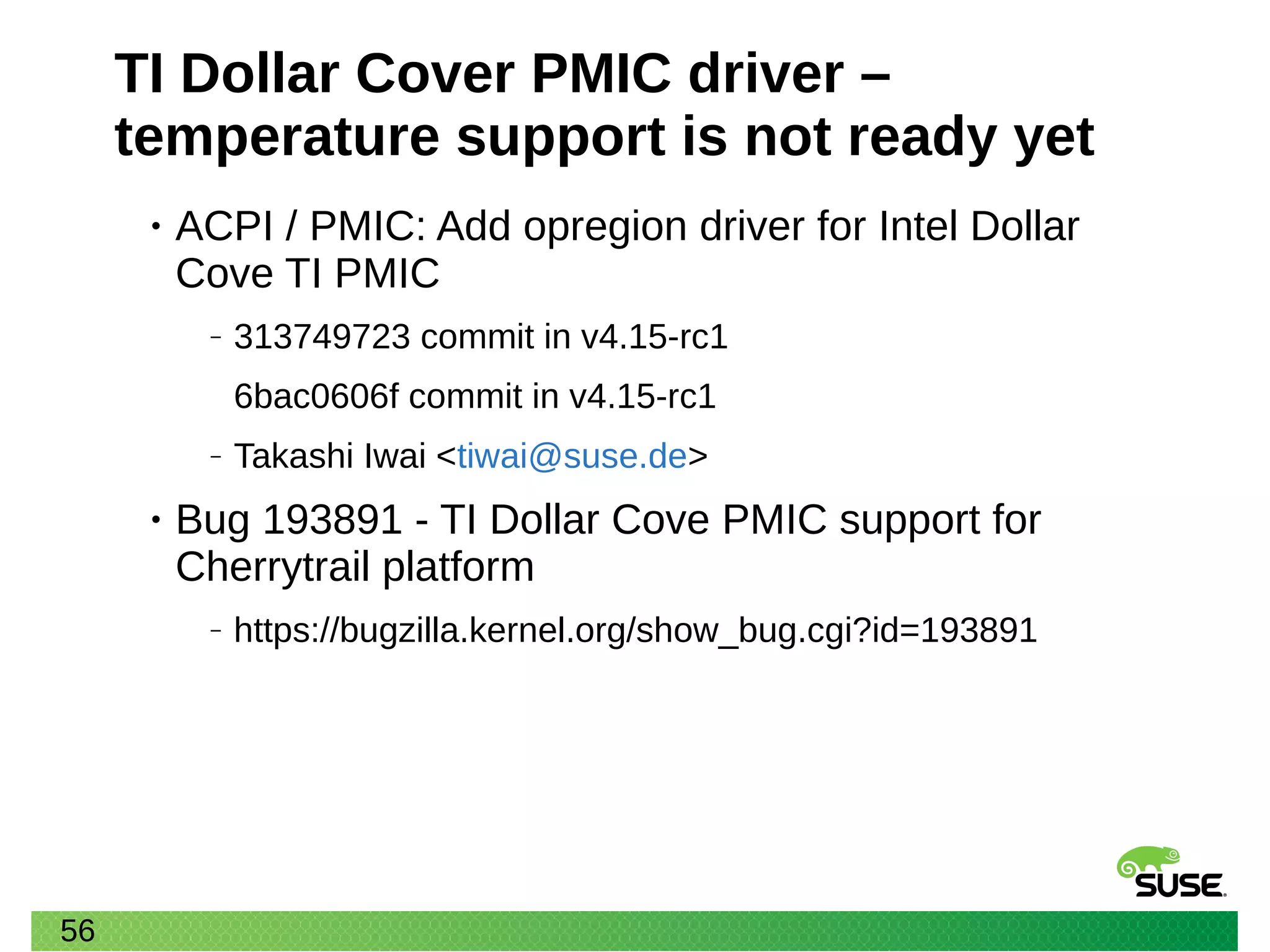 56
TI Dollar Cover PMIC driver –
temperature support is not ready yet
• ACPI / PMIC: Add opregion driver for Intel Dollar
Cove TI PMIC
‒ 313749723 commit in v4.15-rc1
6bac0606f commit in v4.15-rc1
‒ Takashi Iwai <tiwai@suse.de>
• Bug 193891 - TI Dollar Cove PMIC support for
Cherrytrail platform
‒ https://bugzilla.kernel.org/show_bug.cgi?id=193891
 