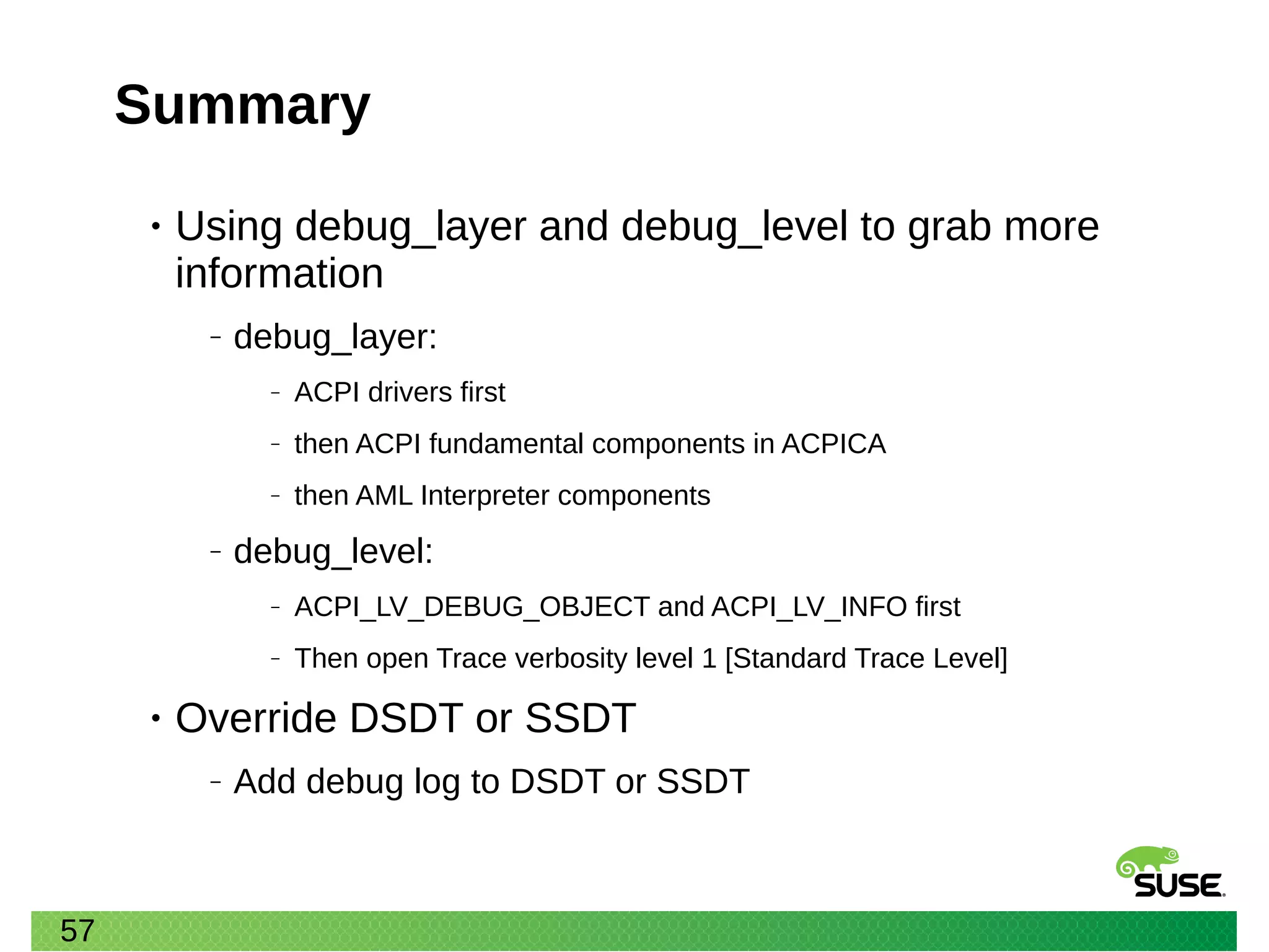 57
Summary
• Using debug_layer and debug_level to grab more
information
‒ debug_layer:
‒ ACPI drivers first
‒ then ACPI fundamental components in ACPICA
‒ then AML Interpreter components
‒ debug_level:
‒ ACPI_LV_DEBUG_OBJECT and ACPI_LV_INFO first
‒ Then open Trace verbosity level 1 [Standard Trace Level]
• Override DSDT or SSDT
‒ Add debug log to DSDT or SSDT
 