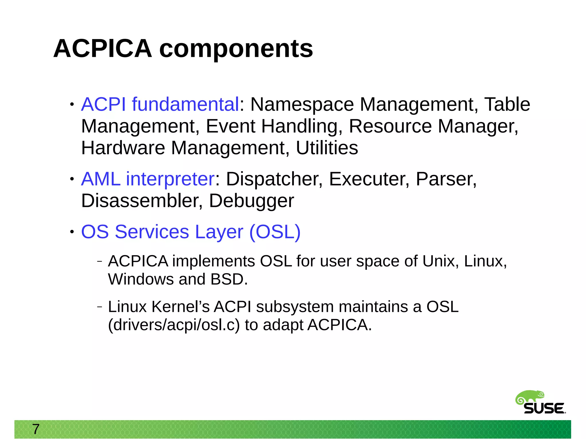 7
ACPICA components
• ACPI fundamental: Namespace Management, Table
Management, Event Handling, Resource Manager,
Hardware Management, Utilities
• AML interpreter: Dispatcher, Executer, Parser,
Disassembler, Debugger
• OS Services Layer (OSL)
‒ ACPICA implements OSL for user space of Unix, Linux,
Windows and BSD.
‒ Linux Kernel’s ACPI subsystem maintains a OSL
(drivers/acpi/osl.c) to adapt ACPICA.
 