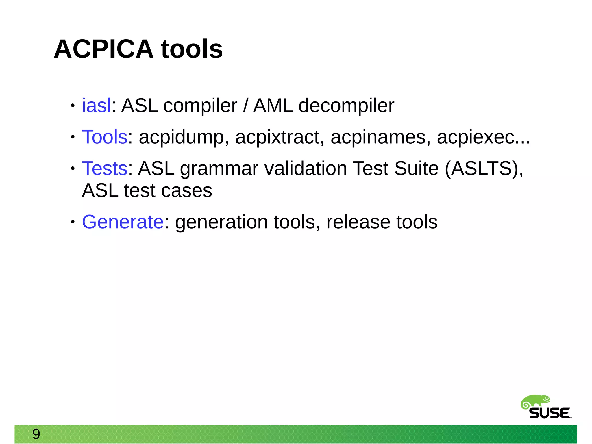 9
ACPICA tools
• iasl: ASL compiler / AML decompiler
• Tools: acpidump, acpixtract, acpinames, acpiexec...
• Tests: ASL grammar validation Test Suite (ASLTS),
ASL test cases
• Generate: generation tools, release tools
 