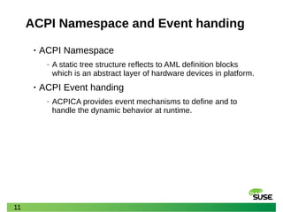 11
ACPI Namespace and Event handing
• ACPI Namespace
‒ A static tree structure reflects to AML definition blocks
which is an abstract layer of hardware devices in platform.
• ACPI Event handing
‒ ACPICA provides event mechanisms to define and to
handle the dynamic behavior at runtime.
 