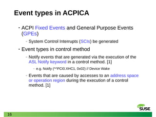 16
Event types in ACPICA
• ACPI Fixed Events and General Purpose Events
(GPEs)
‒ System Control Interrupts (SCIs) be generated
• Event types in control method
‒ Notify events that are generated via the execution of the
ASL Notify keyword in a control method. [1]
‒ e.g. Notify (^^PCI0.XHC1, 0x02) // Device Wake
‒ Events that are caused by accesses to an address space
or operation region during the execution of a control
method. [1]
 