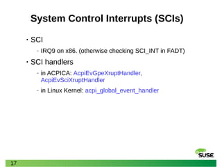 17
System Control Interrupts (SCIs)
• SCI
‒ IRQ9 on x86. (otherwise checking SCI_INT in FADT)
• SCI handlers
‒ in ACPICA: AcpiEvGpeXruptHandler,
AcpiEvSciXruptHandler
‒ in Linux Kernel: acpi_global_event_handler
 