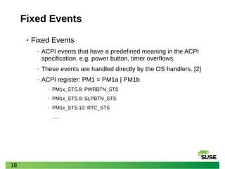 18
Fixed Events
• Fixed Events
‒ ACPI events that have a predefined meaning in the ACPI
specification. e.g. power button, timer overflows.
‒ These events are handled directly by the OS handlers. [2]
‒ ACPI register: PM1 = PM1a | PM1b
‒ PM1x_STS.8: PWRBTN_STS
‒ PM1x_STS.9: SLPBTN_STS
‒ PM1x_STS.10: RTC_STS
….
 
