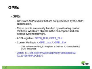 20
GPEs
• GPEs
‒ GPEs are ACPI events that are not predefined by the ACPI
specification.
‒ These events are usually handled by evaluating control
methods, which are objects in the namespace and can
access system hardware.
‒ ACPI registers: GPE0_BLK, GPE1_BLK
‒ Control Methods: _GPE._Lxx, _GPE._Exx
‒ X86: reference GPE0_STS register in the Intel I/O Controller Hub
(ICH) datasheet.
‒ watch -n 1 cat /sys/firmware/acpi/interrupts/gpe[012]
[0123456789ABCDEF]
 