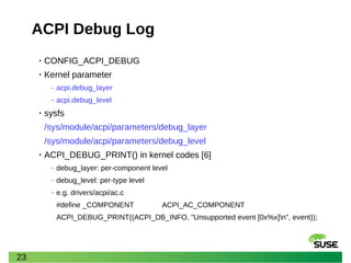 23
ACPI Debug Log
• CONFIG_ACPI_DEBUG
• Kernel parameter
‒ acpi.debug_layer
‒ acpi.debug_level
• sysfs
/sys/module/acpi/parameters/debug_layer
/sys/module/acpi/parameters/debug_level
• ACPI_DEBUG_PRINT() in kernel codes [6]
‒ debug_layer: per-component level
‒ debug_level: per-type level
‒ e.g. drivers/acpi/ac.c
#define _COMPONENT ACPI_AC_COMPONENT
ACPI_DEBUG_PRINT((ACPI_DB_INFO, "Unsupported event [0x%x]n", event));
 