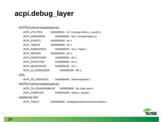 24
acpi.debug_layer
• ACPICA (drivers/acpi/acpica/)
‒ ACPI_UTILITIES 0x00000001 : ut*.c (except uthex.c, utuuid.c)
‒ ACPI_HARDWARE 0x00000002 : hw*.c (except hwpci.c)
‒ ACPI_EVENTS 0x00000004 : ev*.c
‒ ACPI_TABLES 0x00000008 : tb*.c
‒ ACPI_NAMESPACE 0x00000010 : ns*.c, hwpci.c
‒ ACPI_PARSER 0x00000020 : ps*.c
‒ ACPI_DISPATCHER 0x00000040 : ds*.c
‒ ACPI_EXECUTER 0x00000080 : ex*.c
‒ ACPI_RESOURCES 0x00000100 : rs*.c
‒ ACPI_CA_DEBUGGER 0x00000200 : db*.c
• OSL
‒ ACPI_OS_SERVICES 0x00000400 : drivers/acpi/osl.c
• ACPICA (drivers/acpi/acpica/)
‒ ACPI_CA_DISASSEMBLER 0x00000800 : No code uses it
‒ ACPI_COMPILER 0x00001000 : uthex.c, utuuid.c
• acpidump tool
‒ ACPI_TOOLS 0x00002000 : tools/power/acpi/common/cmfsize.c
 