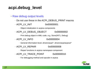 27
acpi.debug_level
• Raw debug output levels
‒ Do not use these in the ACPI_DEBUG_PRINT macros
‒ ACPI_LV_INIT 0x00000001
‒ Object initialization in acpica components
‒ ACPI_LV_DEBUG_OBJECT 0x00000002
‒ Print debug object in AML code, e.g. Store(INT1, Debug)
‒ ACPI_LV_INFO 0x00000004
‒ General information level, drivers/acpi/*, drivers/acpi/acpica/*
‒ ACPI_LV_REPAIR 0x00000008
‒ Repair functions in acpica namespace component
‒ ACPI_LV_TRACE_POINT 0x00000010
‒ For debugging method and opcode in acpica
 