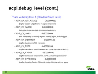 28
acpi.debug_level (cont.)
• Trace verbosity level 1 [Standard Trace Level]
‒ ACPI_LV_INIT_NAMES 0x00000020
‒ Display object's full pathname in acpica components
‒ ACPI_LV_PARSE 0x00000040
‒ Debug log for parsing AML, drivers/acpi/acpica/ps*.c
‒ ACPI_LV_LOAD 0x00000080
‒ Print name string for loading objects, creating region, matching gpe
‒ ACPI_LV_DISPATCH 0x00000100
‒ Log for dispatcher in AML interpreter
‒ ACPI_LV_EXEC 0x00000200
‒ Log for execution of control methods or a job be execution in host OS
‒ ACPI_LV_NAMES 0x00000400
‒ Log for Namespace component in ACPICA, drivers/acpi/acpica/ns*
‒ ACPI_LV_OPREGION 0x00000800
‒ Log for Operation Region, PCI config region, Memory address space
 