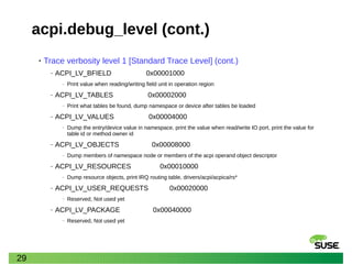29
acpi.debug_level (cont.)
• Trace verbosity level 1 [Standard Trace Level] (cont.)
‒ ACPI_LV_BFIELD 0x00001000
‒ Print value when reading/writing field unit in operation region
‒ ACPI_LV_TABLES 0x00002000
‒ Print what tables be found, dump namespace or device after tables be loaded
‒ ACPI_LV_VALUES 0x00004000
‒ Dump the entry/device value in namespace, print the value when read/write IO port, print the value for
table id or method owner id
‒ ACPI_LV_OBJECTS 0x00008000
‒ Dump members of namespace node or members of the acpi operand object descriptor
‒ ACPI_LV_RESOURCES 0x00010000
‒ Dump resource objects, print IRQ routing table, drivers/acpi/acpica/rs*
‒ ACPI_LV_USER_REQUESTS 0x00020000
‒ Reserved, Not used yet
‒ ACPI_LV_PACKAGE 0x00040000
‒ Reserved, Not used yet
 