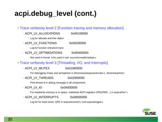 30
acpi.debug_level (cont.)
• Trace verbosity level 2 [Function tracing and memory allocation]
‒ ACPI_LV_ALLOCATIONS 0x00100000
‒ Log for allocate and free object
‒ ACPI_LV_FUNCTIONS 0x00200000
‒ Log for function entry/exit trace
‒ ACPI_LV_OPTIMIZATIONS 0x00400000
‒ Not used in kernel. It be used in iasl, source/compiler/aslopt.c
• Trace verbosity level 3 [Threading, I/O, and Interrupts]
‒ ACPI_LV_MUTEX 0x01000000
‒ For debugging mutex and semaphore in drivers/acpi/acpica/utmutex.c, drivers/acpi/osl.c
‒ ACPI_LV_THREADS 0x02000000
‒ Print thread id in debug message in all components
‒ ACPI_LV_IO 0x04000000
‒ For read/write memory or io space, read/write ACPI registers (PM1/PM2…) in acpica/hw*.c
‒ ACPI_LV_INTERRUPTS 0x08000000
‒ Log for for fixed event, GPE in acpica/evevent.c and acpica/evgpe.c
 