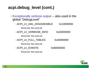 31
acpi.debug_level (cont.)
• Exceptionally verbose output -- also used in the
global "DebugLevel"
‒ ACPI_LV_AML_DISASSEMBLE 0x10000000
‒ Reserved, Not used yet
‒ ACPI_LV_VERBOSE_INFO 0x20000000
‒ Reserved, Not used yet
‒ ACPI_LV_FULL_TABLES 0x40000000
‒ Reserved, Not used yet
‒ ACPI_LV_EVENTS 0x80000000
‒ Reserved, Not used yet
 