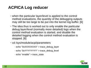 32
ACPICA Log reducer
• when the particular layer/level is applied to the control
method evaluations, the quantity of the debugging outputs
may still be too large to be put into the kernel log buffer. [6]
• The idea thus is worked out to only enable the particular
debug layer/level (normally more detailed) logs when the
control method evaluation is started, and disable the
detailed logging when the control method evaluation is
stopped. [6]
• cd /sys/module/acpi/parameters
‒ echo "0xXXXXXXXX" > trace_debug_layer
‒ echo "0xYYYYYYYY" > trace_debug_level
‒ echo "enable" > trace_state
 