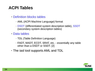 34
ACPI Tables
• Definition blocks tables
‒ AML (ACPI Machine Language) format
‒ DSDT (differentiated system description table), SSDT
(secondary system description tables)
• Data tables
‒ TDL (Table Definition Language)
‒ FADT, MADT, ECDT, SRAT, etc. - essentially any table
other than a DSDT or SSDT. [2]
• The iasl tool supports AML and TDL
 