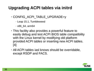 36
Upgrading ACPI tables via initrd
• CONFIG_ACPI_TABLE_UPGRADE=y
‒ Leap 15.1, Tumbleweed
‒ x86_64, arm64
• This facility also provides a powerful feature to
easily debug and test ACPI BIOS table compatibility
with the Linux kernel by modifying old platform
provided ACPI tables or inserting new ACPI tables.
[4]
• All ACPI tables iasl knows should be overridable,
except RSDP and FACS.
 