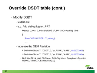 38
Override DSDT table (cont.)
• Modify DSDT
‒ vi dsdt.dsl
‒ e.g. Add debug log to _PRT
Method (_PRT, 0, NotSerialized) // _PRT: PCI Routing Table
{
Store("HELLO WORLD", debug)
….
‒ Increase the OEM Revision
< DefinitionBlock ("", "DSDT", 2, "ALASKA", "A M I ", 0x01072009)
> DefinitionBlock ("", "DSDT", 2, "ALASKA", "A M I ", 0x0107200a)
‒ DefinitionBlock (AMLFileName, TableSignature, ComplianceRevision,
OEMID, TableID, OEMRevision) [2]
 