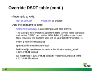 39
Override DSDT table (cont.)
• Recompile to AML
‒ iasl -sa dsdt.dsl #dsdt.aml be created
• Add the dsdt.aml to initrd
‒ /kernel/firmware/acpi in an uncompressed cpio archive.
‒ The table put here matches a platform table (similar Table Signature,
and similar OEMID, and similar OEM Table ID) with a more recent
OEM Revision, the platform table will be upgraded by this table. [4]
‒ mkdir -p kernel/firmware/acpi
cp dsdt.aml kernel/firmware/acpi
find kernel | cpio -H newc --create > /boot/instrumented_initrd-
4.12.14-94.41-default
cat /boot/initrd-4.12.14-94.41-default >>/boot/instrumented_initrd-
4.12.14-94.41-default
 