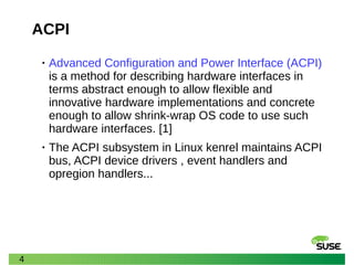 4
ACPI
• Advanced Configuration and Power Interface (ACPI)
is a method for describing hardware interfaces in
terms abstract enough to allow flexible and
innovative hardware implementations and concrete
enough to allow shrink-wrap OS code to use such
hardware interfaces. [1]
• The ACPI subsystem in Linux kenrel maintains ACPI
bus, ACPI device drivers , event handlers and
opregion handlers...
 