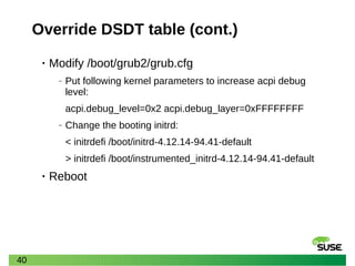40
Override DSDT table (cont.)
• Modify /boot/grub2/grub.cfg
‒ Put following kernel parameters to increase acpi debug
level:
acpi.debug_level=0x2 acpi.debug_layer=0xFFFFFFFF
‒ Change the booting initrd:
< initrdefi /boot/initrd-4.12.14-94.41-default
> initrdefi /boot/instrumented_initrd-4.12.14-94.41-default
• Reboot
 