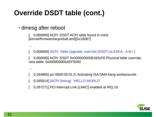 41
Override DSDT table (cont.)
• dmesg after reboot
[ 0.000000] ACPI: DSDT ACPI table found in initrd
[kernel/firmware/acpi/dsdt.aml][0x16087]
...
[ 0.000000] ACPI: Table Upgrade: override [DSDT-ALASKA- A M I ]
[ 0.000000] ACPI: DSDT 0x000000005B1601F8 Physical table override,
new table: 0x000000005AEF5000
…
[ 0.264865] pci 0000:00:01.0: Activating ISA DMA hang workarounds
[ 0.265814] [ACPI Debug] "HELLO WORLD"
[ 0.287271] PCI Interrupt Link [LNKC] enabled at IRQ 10
 