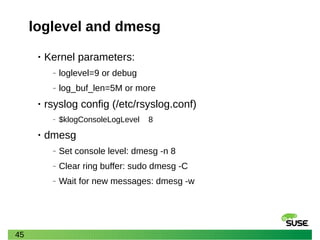 45
loglevel and dmesg
• Kernel parameters:
‒ loglevel=9 or debug
‒ log_buf_len=5M or more
• rsyslog config (/etc/rsyslog.conf)
‒ $klogConsoleLogLevel 8
• dmesg
‒ Set console level: dmesg -n 8
‒ Clear ring buffer: sudo dmesg -C
‒ Wait for new messages: dmesg -w
 