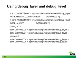 46
Using debug_layer and debug_level
• # echo "0x04000000" > /sys/module/acpi/parameters/debug_layer
ACPI_THERMAL_COMPONENT 0x04000000 [*]
• # echo "0x00000004" > /sys/module/acpi/parameters/debug_level
ACPI_LV_INFO 0x00000004 [*]
• dmesg -C; 
echo 0x04000000 > /sys/module/acpi/parameters/debug_layer; 
echo 0x00000004 > /sys/module/acpi/parameters/debug_level; 
sensors; 
echo 0x00000000 > /sys/module/acpi/parameters/debug_layer; 
echo 0x00000000 > /sys/module/acpi/parameters/debug_level;
 