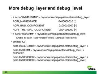 48
More debug_layer and debug_level
• # echo "0x04010010" > /sys/module/acpi/parameters/debug_layer
ACPI_NAMESPACE 0x00000010 [*]
ACPI_BUS_COMPONENT 0x00010000 [*]
ACPI_THERMAL_COMPONENT 0x04000000 [*]
• # echo "0x000fffff" > /sys/module/acpi/parameters/debug_level
‒ Enable all log in Trace verbosity level 1 [Standard Trace Level]
• dmesg -C; 
echo 0x04010010 > /sys/module/acpi/parameters/debug_layer; 
echo 0x000fffff > /sys/module/acpi/parameters/debug_level; 
sensors; 
echo 0x00000000 > /sys/module/acpi/parameters/debug_layer; 
echo 0x00000000 > /sys/module/acpi/parameters/debug_level;
 