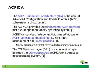 5
ACPICA
• The ACPI Component Architecture (CA) is the core of
Advanced Configuration and Power Interface (ACPI)
subsystem in Linux kernel.
• The ACPICA provides the fundamental ACPI services
that are independent of any operating system. [1]
• ACPICA’s services include an AML parser/interpreter,
ACPI namespace management, ACPI table
management and event handling [1].
‒ Mainly maintained by Intel: https://github.com/acpica/acpica.git
• The OS Services Layer (OSL) is a conversion layer
between the OS-independent ACPICA to a particular
host operating system. [1]
 