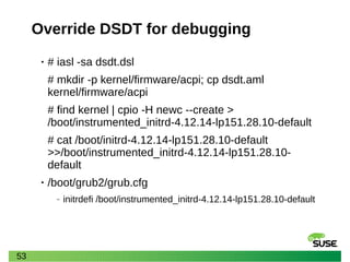 53
Override DSDT for debugging
• # iasl -sa dsdt.dsl
# mkdir -p kernel/firmware/acpi; cp dsdt.aml
kernel/firmware/acpi
# find kernel | cpio -H newc --create >
/boot/instrumented_initrd-4.12.14-lp151.28.10-default
# cat /boot/initrd-4.12.14-lp151.28.10-default
>>/boot/instrumented_initrd-4.12.14-lp151.28.10-
default
• /boot/grub2/grub.cfg
‒ initrdefi /boot/instrumented_initrd-4.12.14-lp151.28.10-default
 